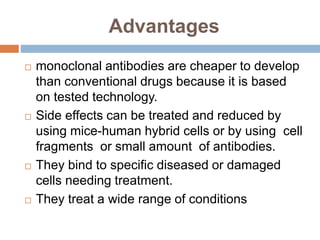 Advantages
 monoclonal antibodies are cheaper to develop
than conventional drugs because it is based
on tested technology.
 Side effects can be treated and reduced by
using mice-human hybrid cells or by using cell
fragments or small amount of antibodies.
 They bind to specific diseased or damaged
cells needing treatment.
 They treat a wide range of conditions
 
