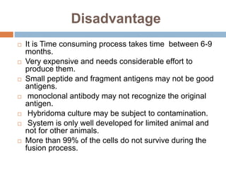 Disadvantage
 It is Time consuming process takes time between 6-9
months.
 Very expensive and needs considerable effort to
produce them.
 Small peptide and fragment antigens may not be good
antigens.
 monoclonal antibody may not recognize the original
antigen.
 Hybridoma culture may be subject to contamination.
 System is only well developed for limited animal and
not for other animals.
 More than 99% of the cells do not survive during the
fusion process.
 