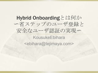 Hybrid Onboardingとは何か〜省ステップのユーザ登録と安全なユーザ認証の実現〜 KousukeEbihara  &lt;ebihara@tejimaya.com&gt; 