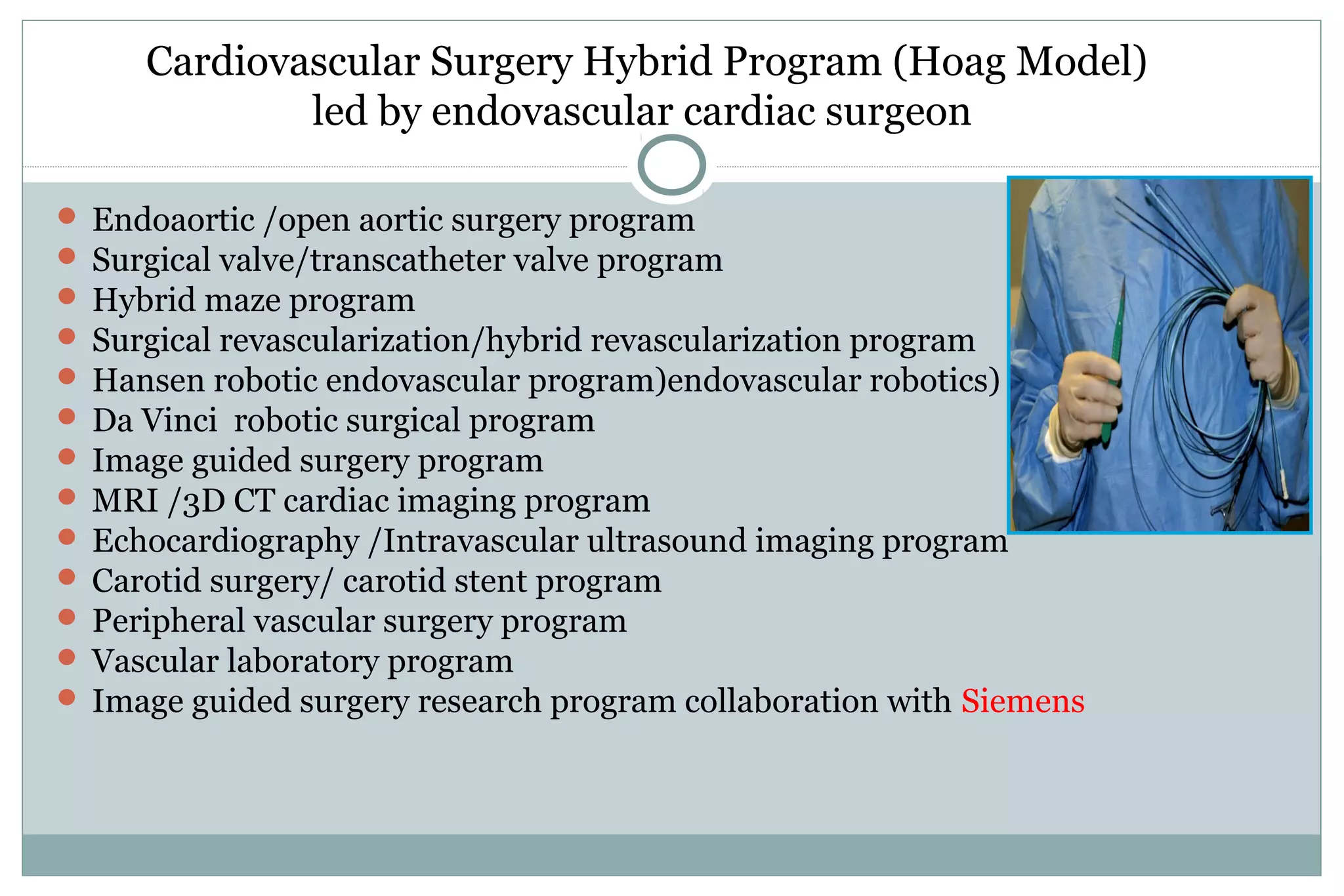 Cardiovascular Surgery Hybrid Program (Hoag Model)
led by endovascular cardiac surgeon
 Endoaortic /open aortic surgery program
 Surgical valve/transcatheter valve program
 Hybrid maze program
 Surgical revascularization/hybrid revascularization program
 Hansen robotic endovascular program)endovascular robotics)
 Da Vinci robotic surgical program
 Image guided surgery program
 MRI /3D CT cardiac imaging program
 Echocardiography /Intravascular ultrasound imaging program
 Carotid surgery/ carotid stent program
 Peripheral vascular surgery program
 Vascular laboratory program
 Image guided surgery research program collaboration with Siemens
 