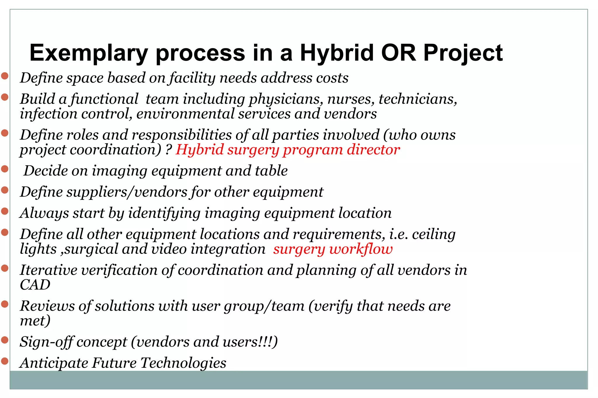  Define space based on facility needs address costs
 Build a functional team including physicians, nurses, technicians,
infection control, environmental services and vendors
 Define roles and responsibilities of all parties involved (who owns
project coordination) ? Hybrid surgery program director
 Decide on imaging equipment and table
 Define suppliers/vendors for other equipment
 Always start by identifying imaging equipment location
 Define all other equipment locations and requirements, i.e. ceiling
lights ,surgical and video integration surgery workflow
 Iterative verification of coordination and planning of all vendors in
CAD
 Reviews of solutions with user group/team (verify that needs are
met)
 Sign-off concept (vendors and users!!!)
 Anticipate Future Technologies
Exemplary process in a Hybrid OR Project
 