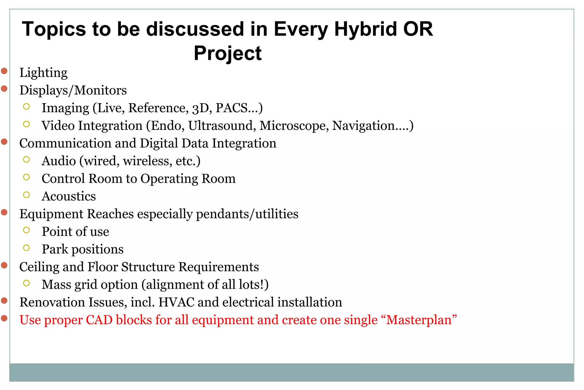  Lighting
 Displays/Monitors
 Imaging (Live, Reference, 3D, PACS…)
 Video Integration (Endo, Ultrasound, Microscope, Navigation….)
 Communication and Digital Data Integration
 Audio (wired, wireless, etc.)
 Control Room to Operating Room
 Acoustics
 Equipment Reaches especially pendants/utilities
 Point of use
 Park positions
 Ceiling and Floor Structure Requirements
 Mass grid option (alignment of all lots!)
 Renovation Issues, incl. HVAC and electrical installation
 Use proper CAD blocks for all equipment and create one single “Masterplan”
Topics to be discussed in Every Hybrid OR
Project
 
