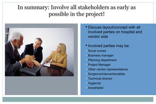 In summary: Involve all stakeholders as early as
possible in the project!
 Discuss layout/concept with all
involved parties on hospital and
vendor side
 Involved parties may be:
Scrub nurses
Business manager
Planning department
Project Manager
Other vendor representatives
Surgeons/interventionalists
Technical director
Hygienist
Anesthetist
 