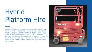 Hybrid
Platform Hire
AERIAL LIFTS WERE INTRODUCED 70 YEARS AGO AS AN
ALTERNATIVE TO ERECTING SCAFFOLDING AND WORKING
FROM LADDERS. KNOWN TODAY AS MOBILE ELEVATING
WORK PLATFORMS (MEWPS), ARTICULATED BOOMS,
SCISSOR LIFTS, COMPACT CRAWLER SPIDER LIFTS AND SO
ON, THEY ARE HYDRAULIC WONDERS IN THEIR ABILITY TO
MOVE PEOPLE AND MATERIALS NIMBLY, SECURELY AND
DISTANTLY.
 