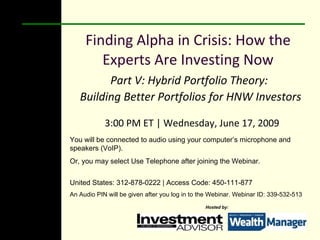 Finding Alpha in Crisis: How the Experts Are Investing Now Part V: Hybrid Portfolio Theory:  Building Better Portfolios for HNW Investors  3:00 PM ET | Wednesday, June 17, 2009 You will be connected to audio using your computer’s microphone and speakers (VoIP).  Or, you may select Use Telephone after joining the Webinar.  United States: 312-878-0222 | Access Code: 450-111-877 An Audio PIN will be given after you log in to the Webinar. Webinar ID: 339-532-513 Hosted by: 