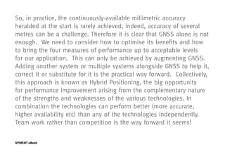 So, in practice, the continuously-available millimetric accuracy
heralded at the start is rarely achieved, indeed, accuracy of several
metres can be a challenge. Therefore it is clear that GNSS alone is not
enough. We need to consider how to optimise its benefits and how
to bring the four measures of performance up to acceptable levels
for our application. This can only be achieved by augmenting GNSS.
Adding another system or multiple systems alongside GNSS to help it,
correct it or substitute for it is the practical way forward. Collectively,
this approach is known as Hybrid Positioning, the big opportunity
for performance improvement arising from the complementary nature
of the strengths and weaknesses of the various technologies. In
combination the technologies can perform better (more accurate,
higher availability etc) than any of the technologies independently.
Team work rather than competition is the way forward it seems!


SPIRENT eBook                                                         Page   11
 