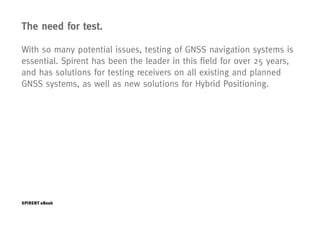 The need for test.

With so many potential issues, testing of GNSS navigation systems is
essential. Spirent has been the leader in this field for over 25 years,
and has solutions for testing receivers on all existing and planned
GNSS systems, as well as new solutions for Hybrid Positioning.




SPIRENT eBook                                                      Page   12
 