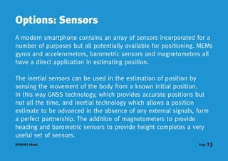 Options: Sensors
A modern smartphone contains an array of sensors incorporated for a
number of purposes but all potentially available for positioning. MEMs
gyros and accelerometers, barometric sensors and magnetometers all
have a direct application in estimating position.

The inertial sensors can be used in the estimation of position by
sensing the movement of the body from a known initial position.
In this way GNSS technology, which provides accurate positions but
not all the time, and inertial technology which allows a position
estimate to be advanced in the absence of any external signals, form
a perfect partnership. The addition of magnetometers to provide
heading and barometric sensors to provide height completes a very
useful set of sensors.
SPIRENT eBook                                                    Page   13
 