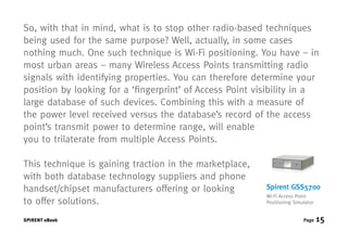 So, with that in mind, what is to stop other radio-based techniques
being used for the same purpose? Well, actually, in some cases
nothing much. One such technique is Wi-Fi positioning. You have – in
most urban areas – many Wireless Access Points transmitting radio
signals with identifying properties. You can therefore determine your
position by looking for a ‘fingerprint’ of Access Point visibility in a
large database of such devices. Combining this with a measure of
the power level received versus the database’s record of the access
point’s transmit power to determine range, will enable
you to trilaterate from multiple Access Points.

This technique is gaining traction in the marketplace,
with both database technology suppliers and phone
handset/chipset manufacturers offering or looking         Spirent GSS5700
                                                          Wi-Fi Access Point
to offer solutions.                                       Positioning Simulator


SPIRENT eBook                                                             Page    15
 