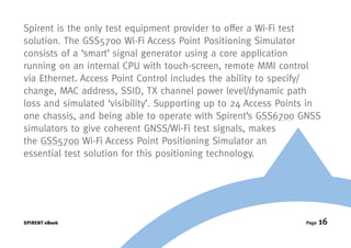 Spirent is the only test equipment provider to offer a Wi-Fi test
solution. The GSS5700 Wi-Fi Access Point Positioning Simulator
consists of a ‘smart’ signal generator using a core application
running on an internal CPU with touch-screen, remote MMI control
via Ethernet. Access Point Control includes the ability to specify/
change, MAC address, SSID, TX channel power level/dynamic path
loss and simulated ‘visibility’. Supporting up to 24 Access Points in
one chassis, and being able to operate with Spirent’s GSS6700 GNSS
simulators to give coherent GNSS/Wi-Fi test signals, makes
the GSS5700 Wi-Fi Access Point Positioning Simulator an
essential test solution for this positioning technology.




SPIRENT eBook                                                    Page   16
 
