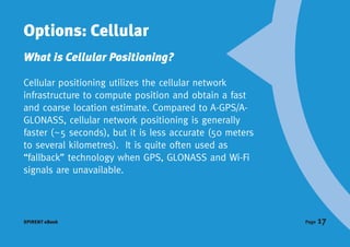 Options: Cellular
What is Cellular Positioning?

Cellular positioning utilizes the cellular network
infrastructure to compute position and obtain a fast
and coarse location estimate. Compared to A-GPS/A-
GLONASS, cellular network positioning is generally
faster (~5 seconds), but it is less accurate (50 meters
to several kilometres). It is quite often used as
“fallback” technology when GPS, GLONASS and Wi-Fi
signals are unavailable.




SPIRENT eBook                                             Page   17
 