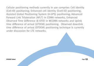 Cellular positioning methods currently in use comprise: Cell identity
(Cell-ID) positioning; Enhanced cell identity (Ecell-ID) positioning;
Assisted Global Positioning System (A-GPS) positioning; Advanced
Forward Link Trilateration (AFLT) in CDMA networks, Enhanced
Observed Time Difference (E-OTD) in WCDMA networks and Uplink
time difference of arrival (UTDOA) positioning. Observed downlink
time difference of arrival (OTDOA) positioning technique is currently
under discussion for LTE networks.




SPIRENT eBook                                                      Page   19
 