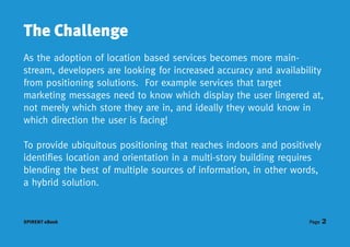 The Challenge
As the adoption of location based services becomes more main-
stream, developers are looking for increased accuracy and availability
from positioning solutions. For example services that target
marketing messages need to know which display the user lingered at,
not merely which store they are in, and ideally they would know in
which direction the user is facing!

To provide ubiquitous positioning that reaches indoors and positively
identifies location and orientation in a multi-story building requires
blending the best of multiple sources of information, in other words,
a hybrid solution.


SPIRENT eBook                                                      Page   2
 