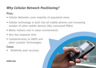 Why Cellular Network Positioning?
Pros:
• Cellular Networks cover majority of populated areas
•  ellular technology is built into all mobile phones and increasing
  C
  number of other mobile devices (like connected PNDs)
• Works indoors and in urban environments
• Very fast response time
•  omplementary to GNSS and
  C
  other Location Technologies
Cons:
• ➢	Relatively poor accuracy


SPIRENT eBook                                                      Page   20
 
