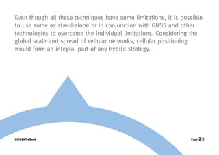 Even though all these techniques have some limitations, it is possible
to use some as stand-alone or in conjunction with GNSS and other
technologies to overcome the individual limitations. Considering the
global scale and spread of cellular networks, cellular positioning
would form an integral part of any hybrid strategy.




SPIRENT eBook                                                    Page   21
 