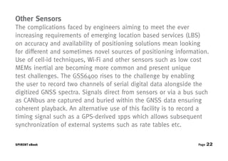 Other Sensors
The complications faced by engineers aiming to meet the ever
increasing requirements of emerging location based services (LBS)
on accuracy and availability of positioning solutions mean looking
for different and sometimes novel sources of positioning information.
Use of cell-id techniques, Wi-Fi and other sensors such as low cost
MEMs inertial are becoming more common and present unique
test challenges. The GSS6400 rises to the challenge by enabling
the user to record two channels of serial digital data alongside the
digitized GNSS spectra. Signals direct from sensors or via a bus such
as CANbus are captured and buried within the GNSS data ensuring
coherent playback. An alternative use of this facility is to record a
timing signal such as a GPS-derived 1pps which allows subsequent
synchronization of external systems such as rate tables etc.

SPIRENT eBook                                                    Page   22
 