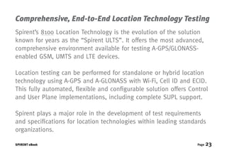 Comprehensive, End-to-End Location Technology Testing
Spirent’s 8100 Location Technology is the evolution of the solution
known for years as the “Spirent ULTS”. It offers the most advanced,
comprehensive environment available for testing A-GPS/GLONASS-
enabled GSM, UMTS and LTE devices.

Location testing can be performed for standalone or hybrid location
technology using A-GPS and A-GLONASS with Wi-Fi, Cell ID and ECID.
This fully automated, flexible and configurable solution offers Control
and User Plane implementations, including complete SUPL support.

Spirent plays a major role in the development of test requirements
and specifications for location technologies within leading standards
organizations.

SPIRENT eBook                                                      Page   23
 