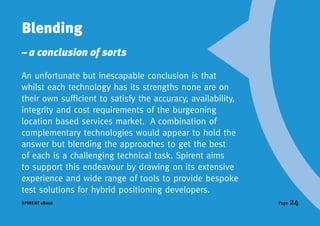 Blending
– a conclusion of sorts

An unfortunate but inescapable conclusion is that
whilst each technology has its strengths none are on
their own sufficient to satisfy the accuracy, availability,
integrity and cost requirements of the burgeoning
location based services market. A combination of
complementary technologies would appear to hold the
answer but blending the approaches to get the best
of each is a challenging technical task. Spirent aims
to support this endeavour by drawing on its extensive
experience and wide range of tools to provide bespoke
test solutions for hybrid positioning developers.
SPIRENT eBook                                                 Page   24
 
