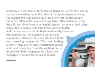 Ideally such a marriage of technologies allows the strengths of one to
counter the weaknesses of the other in a truly complementary way.
For example the high availability of local low cost inertial sensors
can offset GNSS which may not be available within buildings; whilst
the drift over time inherent in inertial systems can be managed using
regular high accuracy fixes from GNSS, when available.
And the sensors may not be those traditionally associated
with positioning. For example a tourist guide
application describing the scene presented to the
user answering the question “What am I looking
at now ?” may use the users smartphone camera
and cloud computing to overlay captions on the
display with links to appropriate informative
webpages in an augmented reality format.
SPIRENT eBook
 