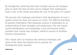 By intelligently combining data from multiple sources the designer
aims to retain the best of each and to mitigate their weaknesses.
Truly a case of the whole exceeding the sum of the parts…if it works!

The peculiar test challenge presented is that development of such a
system cannot be done one sensor at a time. The effective blending
of position information from disparate sources is predicated on an
understanding of their strengths and weaknesses, this will require
careful development and importantly, a test environment which
provides total control over multiple, coherent sources to facilitate
iterative improvement.

This e-book aims to introduce the technical challenges and
some of the ideas that Spirent has to provide the
development tools required.
SPIRENT eBook                                                     Page   4
 