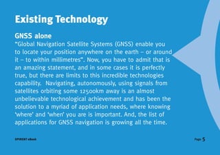 Existing Technology
GNSS alone
“Global Navigation Satellite Systems (GNSS) enable you
to locate your position anywhere on the earth – or around
it – to within millimetres”. Now, you have to admit that is
an amazing statement, and in some cases it is perfectly
true, but there are limits to this incredible technologies
capability. Navigating, autonomously, using signals from
satellites orbiting some 12500km away is an almost
unbelievable technological achievement and has been the
solution to a myriad of application needs, where knowing
‘where’ and ‘when’ you are is important. And, the list of
applications for GNSS navigation is growing all the time.

SPIRENT eBook                                                 Page   5
 