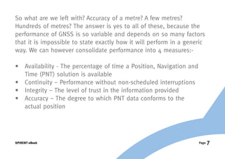 So what are we left with? Accuracy of a metre? A few metres?
Hundreds of metres? The answer is yes to all of these, because the
performance of GNSS is so variable and depends on so many factors
that it is impossible to state exactly how it will perform in a generic
way. We can however consolidate performance into 4 measures:-

•	Availability - The percentage of time a Position, Navigation and
   Time (PNT) solution is available
•	 Continuity – Performance without non-scheduled interruptions
•	 Integrity – The level of trust in the information provided
•	Accuracy – The degree to which PNT data conforms to the
   actual position




SPIRENT eBook                                                         Page   7
 