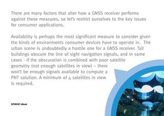 There are many factors that alter how a GNSS receiver performs
against these measures, so let’s restrict ourselves to the key issues
for consumer applications.

Availability is perhaps the most significant measure to consider given
the kinds of environments consumer devices have to operate in. The
urban scene is undoubtedly a hostile one for a GNSS receiver. Tall
buildings obscure the line of sight navigation signals, and in some
cases - if the obscuration is combined with poor satellite
geometry (not enough satellites in view) – there
won’t be enough signals available to compute a
PNT solution. A minimum of 4 satellites in view
is required.



SPIRENT eBook
 