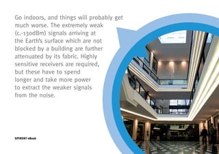 Go indoors, and things will probably get
much worse. The extremely weak
(c.-130dBm) signals arriving at
the Earth’s surface which are not
blocked by a building are further
attenuated by its fabric. Highly
sensitive receivers are required,
but these have to spend
longer and take more power
to extract the weaker signals
from the noise.




SPIRENT eBook
 