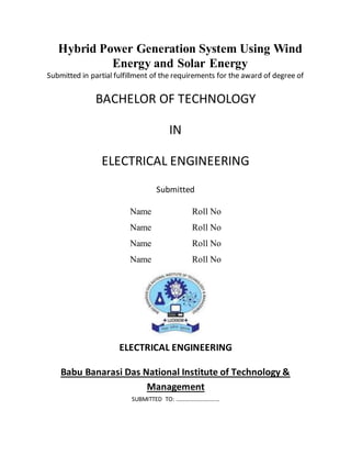 Hybrid Power Generation System Using Wind
Energy and Solar Energy
Submitted in partial fulfillment of the requirements for the award of degree of
BACHELOR OF TECHNOLOGY
IN
ELECTRICAL ENGINEERING
Submitted
Name Roll No
Name Roll No
Name Roll No
Name Roll No
ELECTRICAL ENGINEERING
Babu Banarasi Das National Institute of Technology &
Management
SUBMITTED TO: …………………………
 