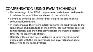 COMPENSATION USING PWM TECHNIQUE
• The advantage of the PWM compensation techniques used here is
to achieve better efficiency and ease of controllability.
• Combined action is possible for both the pre-sag and in-phase
compensation method.
• In this technique the system initially restores the load voltage to the
same phase and magnitude of the nominal pre-sag voltage (pre-sag
compensation) and then gradually changes the injected voltage
towards the sag voltage phasor.
• Ultimately the compensated voltage is in same magnitude and
phase angle with the pre-sag voltage and slowly its phase angle
transferred to the sagged voltage
 
