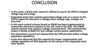 CONCLUSION
• In this work, a Wind-solar system is utilized as source for DVR to mitigate
voltage sag and outage.
• Integrated wind-solar systems generated voltage acts as a source to the
DVR to inject the decrease in voltage when voltage sags, outages are
occurred.
• In this work control scheme based on PWM has been implemented to
control the electronic switches in the VSC used in the DVR. This PWM
control scheme only requires voltage measurements. This characteristic
makes it ideally suitable for low-voltage custom power applications.
• The simulations carried out showed that the DVR provides better voltage
regulation capabilities.
• It was also observed that the capacity for power compensation and
voltage regulation of DVR depends on the rating of the integrated wind-
solar system.
 