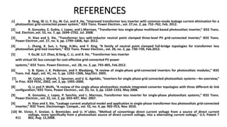 REFERENCES
[1] B. Yang, W. Li, Y. Gu, W. Cui, and X. He, “Improved transformer less inverter with common-mode leakage current elimination for a
photovoltaic grid-connected power system,” IEEE Trans. Power Electron., vol. 27,no. 2, pp. 752–762, Feb. 2012.
[2] R. Gonzalez, E. Gubia, J. Lopez, and L.Marroyo, “Transformer less single-phase multilevel-based photovoltaic inverter,” IEEE Trans.
Ind. Electron.,vol. 55, no. 7, pp. 2694–2702, Jul. 2008.
[3] H. Xiao and S. Xie, “Transformer less split-inductor neutral point clamped three-level PV grid-connected inverter,” IEEE Trans.
Power Electron.,vol. 27, no. 4, pp. 1799–1808, Apr. 2012.
[4] L. Zhang, K. Sun, L. Feng, H.Wu, and Y. Xing, “A family of neutral point clamped full-bridge topologies for transformer less
photovoltaic grid-tied inverters,” IEEE Trans. Power Electron., vol. 28, no. 2, pp. 730–739, Feb.2012.
[5] Y. Gu,W. Li,Y. Zhao, B.Yang, C. Li, and X. He, “Transformer less inverter
with virtual DC bus concept for cost-effective grid-connected PV power
systems,” IEEE Trans. Power Electron., vol. 28, no. 2, pp. 793–805, Feb.2012.
[6] S. B. Kjaer, J. K. Pederson, and F. Blaabjerg, “A review of single-phase grid-connected inverters for photovoltaic modules,” IEEE
Trans. Ind. Appl., vol. 41, no. 5, pp. 1292–1306, Sep/Oct. 2005.
[7] M. Calais, J. Myrzik, T. Spooner, and V. G. Agelidis, “Inverters for single phase grid connected photovoltaic systems—An overview,”
in Proc. IEEE PESC, 2002, vol. 2, pp. 1995–2000.
[8] Q. Li and P. Wolfs, “A review of the single phase photovoltaic module integrated converter topologies with three different dc link
configuration,”IEEE Trans. Power Electron., vol. 23, no. 3, pp. 1320–1333, May 2008.
[9] R. Gonzalez, J. Lopez, P. Sanchis, and L. Marroyo, Transformer less inverter for single-phase photovoltaic systems,” IEEE Trans.
Power Electron., vol. 22, no. 2, pp. 693–697, Mar. 2007.
[9] H. Xiao and S. Xie, “Leakage current analytical model and application in single-phase transformer less photovoltaic grid-connected
inverter,” IEEE Trans. Electromagn. Compat., vol. 52, no. 4, pp. 902–913, Nov. 2010.
[10] M. Victor, F. Greizer, S. Bremicker, and U. H¨ubler, “Method of convertinga direct current voltage from a source of direct current
voltage, more specifically from a photovoltaic source of direct current voltage, into a alternating current voltage,” U.S. Patent 7
411 802, Aug. 12,2008.
 