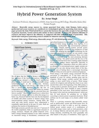 Avtar Singh el at. International Journal of Recent Research Aspects ISSN: 2349-7688, Vol. 3, Issue 4,
December 2016, pp. 12-14
© 2016 IJRRA All Rights Reserved page-12-
Hybrid Power Generation System
Er. Avtar Singh
Assistant Professor, Department of EEE, Gian Jyoti Group Of College, Shumbhu Kalan Dist
Patiala Punjab
Abstract: Renewable energy sources i.e., energy generated from solar, wind, biomass, hydro power,
geothermal and ocean resources are considered as a technological option for generating clean energy. This
paper presents the Solar-Wind hybrid Power system that harnesses the renewable energies in Sun and Wind
to generate electricity. System control relies mainly on micro controller. It ensures the optimum utilization of
resources and hence improves the efficiency as compared with their individual mode of generation. This
hybrid solar-wind power generating system is suitable for industries and also domestic areas.
Keywords: Solar energy, Wind energy, Renewable energy, PV cell, Hybrid power system
I. INTRODUCTION
We all know that the world is facing a major threat of
fast depletion of the fossil fuel reserves. Most of the
present energy demand is met by fossil and nuclear
power plants. A small part is met by renewable energy
technologies such as the wind, solar, biomass,
geothermal etc. There will soon be a time when we will
face a severe fuel shortage. As per the law of
conservation of energy, “Energy can neither be created,
nor be destroyed, but it can only be converted from one
form to another”. Most of the research now is about how
to conserve the energy and how to utilize the energy in a
better way. Research has also been into the development
of reliable and robust systems to harness energy from
nonconventional energy resources. Among them, the
wind and solar power sources have experienced a
remarkably rapid growth in the past 10 years. Both are
pollution free sources of abundant power
With high economic growth rates and over 17 percent of
the world’s population, India is a significant consumer of
energy resources. Despite the global financial crisis,
India’s energy demand continues to rise. India consumes
its maximum energy in Residential, commercial and
agricultural purposes in comparison to China, Japan, and
Russia.[1] Solar energy is energy from the Sun. It is
renewable, inexhaustible and environmental pollution
free. Solar charged battery systems provide power
supply for complete 24 hours a day irrespective of bad
weather. By adopting the appropriate technology for the
concerned geographical location, we can extract a large
amount of power from solar radiations. More over solar
energy is expected to be the most promising alternate
source of energy. The global search and the rise in the
cost of conventional fossil fuel is making supply-demand
of electricity product almost impossible especially in
some remote areas. Generators which are often used as
an alternative to conventional power supply systems are
known to be run only during certain hours of the day,
and the cost of fueling them is increasingly becoming
difficult if they are to be used for commercial purposes.
Wind energy is the kinetic energy associated with the
movement of atmospheric air. It has been used for
hundreds of years for sailing, grinding grain and for
irrigation. Wind energy systems convert this kinetic
energy to more useful forms of power. Wind energy
systems for irrigation and milling have been in use since
ancient times and at the beginning of the 20th century it
is being used to generate electric power. Windmills for
water pumping have been installed in many countries
particularly in the rural areas. Wind turbines transform
the energy in the wind into mechanical power, which can
then be used directly for grinding etc. or further
converting to electric power to generate electricity. Wind
turbines can be used singly or in clusters called ’wind
farms
There is a growing awareness that renewable energy
such as photovoltaic system and Wind power have an
important role to play in order to save the situation.
Hybrid power system consist of a combination of
renewable energy source such as wind generators, solar
etc of charge batteries and provide power to meet the
energy demand, considering the local geography and
other details of the place of installation. These types of
 
