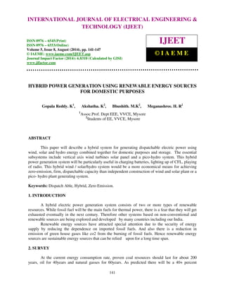 Proceedings of the 2nd International Conference on Current Trends in Engineering and Management ICCTEM -2014 
INTERNATIONAL JOURNAL OF ELECTRICAL ENGINEERING & 
17 – 19, July 2014, Mysore, Karnataka, India 
TECHNOLOGY (IJEET) 
ISSN 0976 – 6545(Print) 
ISSN 0976 – 6553(Online) 
Volume 5, Issue 8, August (2014), pp. 141-147 
© IAEME: www.iaeme.com/IJEET.asp 
Journal Impact Factor (2014): 6.8310 (Calculated by GISI) 
www.jifactor.com 
IJEET 
© I A E M E 
HYBRID POWER GENERATION USING RENEWABLE ENERGY SOURCES 
141 
 
FOR DOMESTIC PURPOSES 
Gopala Reddy. K1, Akshatha. K2, Bhushith. M.K2, Meganashree. H. R2 
1Assoc.Prof. Dept EEE, VVCE, Mysore 
2Students of EE, VVCE, Mysore 
ABSTRACT 
This paper will describe a hybrid system for generating dispatchable electric power using 
wind, solar and hydro energy combined together for domestic purposes and storage. The essential 
subsystems include vertical axis wind turbines solar panel and a pico-hydro system. This hybrid 
power generation system will be particularly useful in charging batteries, lighting up of CFL, playing 
of radio. This hybrid wind / solar/hydro system would be a more economical means for achieving 
zero-emission, firm, dispatchable capacity than independent construction of wind and solar plant or a 
pico- hydro plant generating system. 
Keywords: Dispatch Able, Hybrid, Zero Emission. 
1. INTRODUCTION 
A hybrid electric power generation system consists of two or more types of renewable 
resources. While fossil fuel will be the main fuels for thermal power, there is a fear that they will get 
exhausted eventually in the next century. Therefore other systems based on non-conventional and 
renewable sources are being explored and developed by many countries including our India. 
Renewable energy sources have attracted special attention due to the security of energy 
supply by reducing the dependence on imported fossil fuels. And also there is a reduction in 
emission of green house gases like co2 from the burning of fossil fuels. Hence renewable energy 
sources are sustainable energy sources that can be relied upon for a long time span. 
2. SURVEY 
At the current energy consumption rate, proven coal resources should last for about 200 
years, oil for 40years and natural gasses for 60years. As predicted there will be a 40+ percent 
 