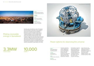 Project
Security and Resource Efficiency
in Somaliland (ESRES) programme
Location
Somaliland
Client
Government of Somaliland,
Ministry of Energy & Minerals
Expertise
Policy and regulatory
advice, capacity building,
programme management
Piloting renewable
energy in Somaliland
Electricity costs in Somaliland are some of the highest
and least affordable in the world, and are a significant
barrier to economic growth. We are supporting the
government to develop a policy and regulatory
framework to promote renewable energy solutions
through the piloting of six hybrid mini-grid projects,
combining renewable and non-renewable energy
sources. The projects, located across the country,
including in some of the most remote areas, will increase
capacity by 3.3MW and provide about 10,000 customers
with access to reliable electricity and lower tariffs. The
pilots will also form the basis of a funding platform for
green infrastructure aimed at encouraging private sector
investment into renewables in Somaliland, ensuring the
long-term sustainability of energy supply in the country.
3.3MW
increase in capacity
10,000
customers
Power options for observing the universe
Project
Power supply options for
the European-Extremely
Large Telescope (E-ELT)
Location
Cerro Armazones,
Atacama Desert, Chile
Client
European Southern Observatory
Expertise
Power options study
The E-ELT, dubbed the
‘world’s biggest eye on
the sky’, is being built
in the remote Atacama
Desert in Chile. We
provided technical
services for a comparative
study for powering the
observatory and related
infrastructure, looking at
the feasibility of supplying
power from the grid, a
thermal generation plant
combining gas turbines
and diesel engines or a
renewable-hybrid system
consisting of solar PV,
solar thermal, wind and
fuel cells. Our work
included a risk analysis,
study of lifecycle costs,
safety and environmental
assessments, and the
development of supporting
documents. A further
assessment tested
reliability. The E-ELT is due
to begin operating in 2024.
Image credit: ESO/José Francisco (josefrancisco.org)
3 I Mott MacDonald I When the whole is better than the sum of its parts
 