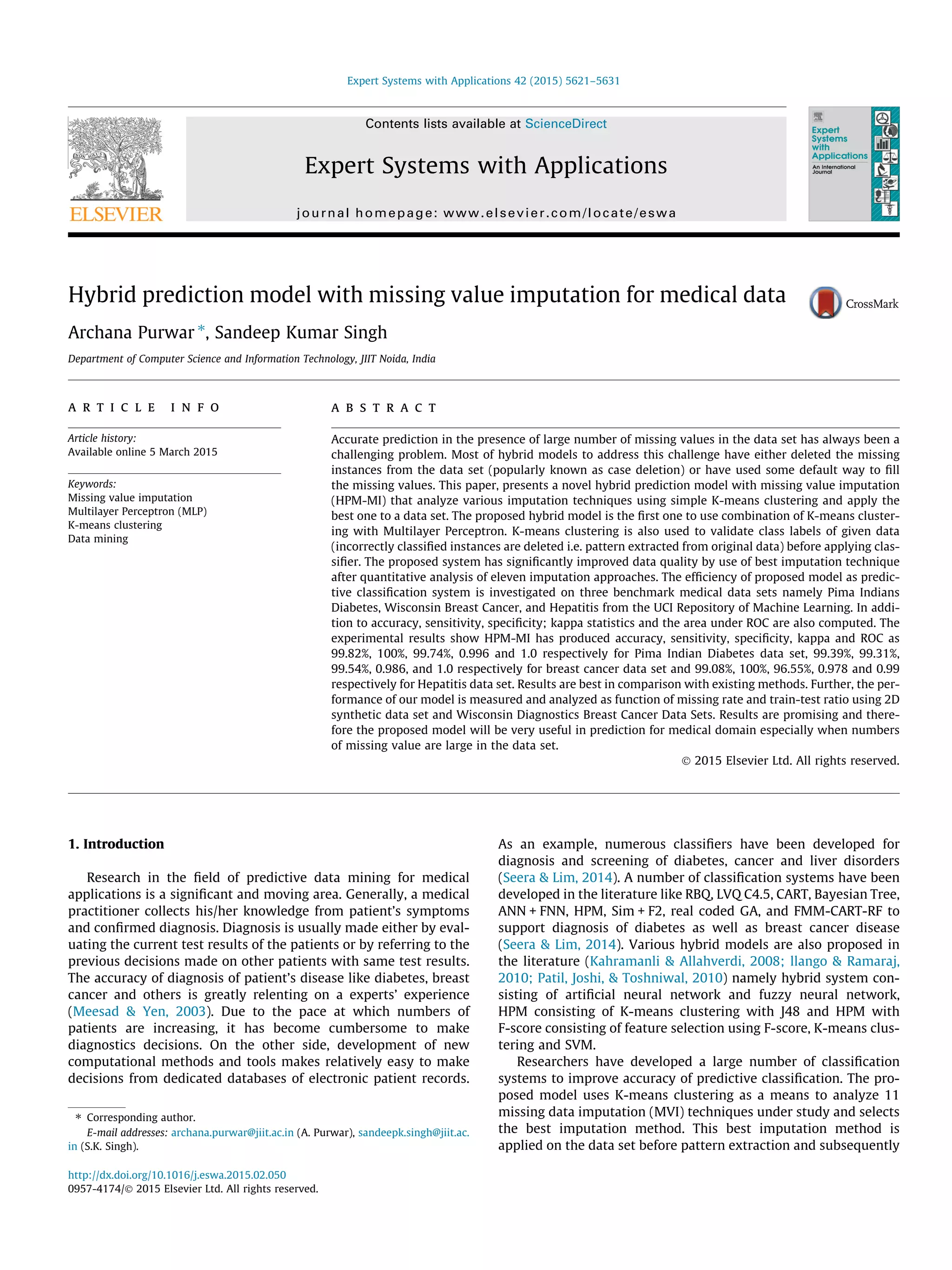 Hybrid prediction model with missing value imputation for medical data
Archana Purwar ⇑
, Sandeep Kumar Singh
Department of Computer Science and Information Technology, JIIT Noida, India
a r t i c l e i n f o
Article history:
Available online 5 March 2015
Keywords:
Missing value imputation
Multilayer Perceptron (MLP)
K-means clustering
Data mining
a b s t r a c t
Accurate prediction in the presence of large number of missing values in the data set has always been a
challenging problem. Most of hybrid models to address this challenge have either deleted the missing
instances from the data set (popularly known as case deletion) or have used some default way to ﬁll
the missing values. This paper, presents a novel hybrid prediction model with missing value imputation
(HPM-MI) that analyze various imputation techniques using simple K-means clustering and apply the
best one to a data set. The proposed hybrid model is the ﬁrst one to use combination of K-means cluster-
ing with Multilayer Perceptron. K-means clustering is also used to validate class labels of given data
(incorrectly classiﬁed instances are deleted i.e. pattern extracted from original data) before applying clas-
siﬁer. The proposed system has signiﬁcantly improved data quality by use of best imputation technique
after quantitative analysis of eleven imputation approaches. The efﬁciency of proposed model as predic-
tive classiﬁcation system is investigated on three benchmark medical data sets namely Pima Indians
Diabetes, Wisconsin Breast Cancer, and Hepatitis from the UCI Repository of Machine Learning. In addi-
tion to accuracy, sensitivity, speciﬁcity; kappa statistics and the area under ROC are also computed. The
experimental results show HPM-MI has produced accuracy, sensitivity, speciﬁcity, kappa and ROC as
99.82%, 100%, 99.74%, 0.996 and 1.0 respectively for Pima Indian Diabetes data set, 99.39%, 99.31%,
99.54%, 0.986, and 1.0 respectively for breast cancer data set and 99.08%, 100%, 96.55%, 0.978 and 0.99
respectively for Hepatitis data set. Results are best in comparison with existing methods. Further, the per-
formance of our model is measured and analyzed as function of missing rate and train-test ratio using 2D
synthetic data set and Wisconsin Diagnostics Breast Cancer Data Sets. Results are promising and there-
fore the proposed model will be very useful in prediction for medical domain especially when numbers
of missing value are large in the data set.
Ó 2015 Elsevier Ltd. All rights reserved.
1. Introduction
Research in the ﬁeld of predictive data mining for medical
applications is a signiﬁcant and moving area. Generally, a medical
practitioner collects his/her knowledge from patient’s symptoms
and conﬁrmed diagnosis. Diagnosis is usually made either by eval-
uating the current test results of the patients or by referring to the
previous decisions made on other patients with same test results.
The accuracy of diagnosis of patient’s disease like diabetes, breast
cancer and others is greatly relenting on a experts’ experience
(Meesad & Yen, 2003). Due to the pace at which numbers of
patients are increasing, it has become cumbersome to make
diagnostics decisions. On the other side, development of new
computational methods and tools makes relatively easy to make
decisions from dedicated databases of electronic patient records.
As an example, numerous classiﬁers have been developed for
diagnosis and screening of diabetes, cancer and liver disorders
(Seera & Lim, 2014). A number of classiﬁcation systems have been
developed in the literature like RBQ, LVQ C4.5, CART, Bayesian Tree,
ANN + FNN, HPM, Sim + F2, real coded GA, and FMM-CART-RF to
support diagnosis of diabetes as well as breast cancer disease
(Seera & Lim, 2014). Various hybrid models are also proposed in
the literature (Kahramanli & Allahverdi, 2008; llango & Ramaraj,
2010; Patil, Joshi, & Toshniwal, 2010) namely hybrid system con-
sisting of artiﬁcial neural network and fuzzy neural network,
HPM consisting of K-means clustering with J48 and HPM with
F-score consisting of feature selection using F-score, K-means clus-
tering and SVM.
Researchers have developed a large number of classiﬁcation
systems to improve accuracy of predictive classiﬁcation. The pro-
posed model uses K-means clustering as a means to analyze 11
missing data imputation (MVI) techniques under study and selects
the best imputation method. This best imputation method is
applied on the data set before pattern extraction and subsequently
http://dx.doi.org/10.1016/j.eswa.2015.02.050
0957-4174/Ó 2015 Elsevier Ltd. All rights reserved.
⇑ Corresponding author.
E-mail addresses: archana.purwar@jiit.ac.in (A. Purwar), sandeepk.singh@jiit.ac.
in (S.K. Singh).
Expert Systems with Applications 42 (2015) 5621–5631
Contents lists available at ScienceDirect
Expert Systems with Applications
journal homepage: www.elsevier.com/locate/eswa
 