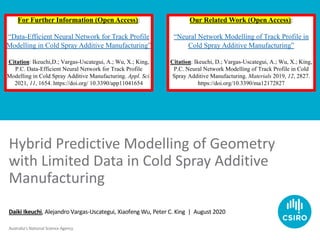 Australia’s National Science Agency
Hybrid Predictive Modelling of Geometry
with Limited Data in Cold Spray Additive
Manufacturing
Daiki Ikeuchi, Alejandro Vargas-Uscategui, Xiaofeng Wu, Peter C. King | August 2020
For Further Information (Open Access):
“Data-Efficient Neural Network for Track Profile
Modelling in Cold Spray Additive Manufacturing”
Citation: Ikeuchi,D.; Vargas-Uscategui, A.; Wu, X.; King,
P.C. Data-Efficient Neural Network for Track Profile
Modelling in Cold Spray Additive Manufacturing. Appl. Sci.
2021, 11, 1654. https://doi.org/ 10.3390/app11041654
Our Related Work (Open Access):
“Neural Network Modelling of Track Profile in
Cold Spray Additive Manufacturing”
Citation: Ikeuchi, D.; Vargas-Uscategui, A.; Wu, X.; King,
P.C. Neural Network Modelling of Track Profile in Cold
Spray Additive Manufacturing. Materials 2019, 12, 2827.
https://doi.org/10.3390/ma12172827
 