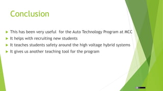 Conclusion
This has been very useful for the Auto Technology Program at MCC
It helps with recruiting new students
It teaches students safety around the high voltage hybrid systems
It gives us another teaching tool for the program