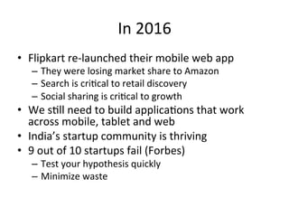 In	2016	
•  Flipkart	re-launched	their	mobile	web	app	
–  They	were	losing	market	share	to	Amazon	
–  Search	is	cri4cal	to	retail	discovery	
–  Social	sharing	is	cri4cal	to	growth	
•  We	s4ll	need	to	build	applica4ons	that	work	
across	mobile,	tablet	and	web	
•  India’s	startup	community	is	thriving	
•  9	out	of	10	startups	fail	(Forbes)	
–  Test	your	hypothesis	quickly	
–  Minimize	waste	
 