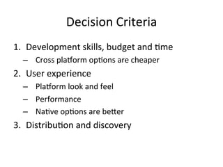 Decision	Criteria 		
1.  Development	skills,	budget	and	4me	
–  Cross	pla1orm	op4ons	are	cheaper	
2.  User	experience	
–  Pla1orm	look	and	feel	
–  Performance	
–  Na4ve	op4ons	are	be[er	
3.  Distribu4on	and	discovery	
 