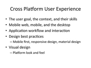 Cross	Pla1orm	User	Experience	
•  The	user	goal,	the	context,	and	their	skills	
•  Mobile	web,	mobile,	and	the	desktop	
•  Applica4on	workﬂow	and	interac4on		
•  Design	best	prac4ces	
– Mobile	ﬁrst,	responsive	design,	material	design	
•  Visual	design	
– Pla1orm	look	and	feel	
 