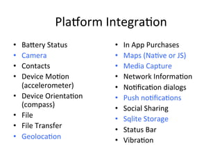 Pla1orm	Integra4on	
•  Ba[ery	Status	
•  Camera	
•  Contacts	
•  Device	Mo4on	
(accelerometer)	
•  Device	Orienta4on	
(compass)	
•  File	
•  File	Transfer	
•  Geoloca4on	
	
•  In	App	Purchases	
•  Maps	(Na4ve	or	JS)	
•  Media	Capture	
•  Network	Informa4on	
•  No4ﬁca4on	dialogs	
•  Push	no4ﬁca4ons	
•  Social	Sharing	
•  Sqlite	Storage	
•  Status	Bar	
•  Vibra4on	
 