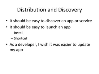 Distribu4on	and	Discovery	
•  It	should	be	easy	to	discover	an	app	or	service	
•  It	should	be	easy	to	launch	an	app	
– Install	
– Shortcut	
•  As	a	developer,	I	wish	it	was	easier	to	update	
my	app	
 