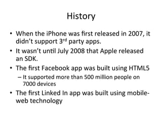 History	
•  When	the	iPhone	was	ﬁrst	released	in	2007,	it	
didn’t	support	3rd	party	apps.		
•  It	wasn’t	un4l	July	2008	that	Apple	released	
an	SDK.	
•  The	ﬁrst	Facebook	app	was	built	using	HTML5	
– It	supported	more	than	500	million	people	on	
7000	devices	
•  The	ﬁrst	Linked	In	app	was	built	using	mobile-
web	technology	
 