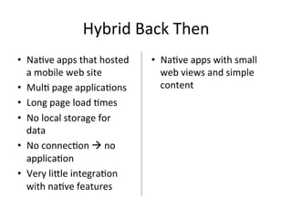Hybrid	Back	Then	
•  Na4ve	apps	that	hosted	
a	mobile	web	site	
•  Mul4	page	applica4ons		
•  Long	page	load	4mes	
•  No	local	storage	for	
data	
•  No	connec4on	à	no	
applica4on	
•  Very	li[le	integra4on	
with	na4ve	features	
•  Na4ve	apps	with	small	
web	views	and	simple	
content	
 