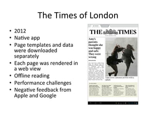 The	Times	of	London	
•  2012	
•  Na4ve	app	
•  Page	templates	and	data	
were	downloaded	
separately	
•  Each	page	was	rendered	in	
a	web	view	
•  Oﬄine	reading	
•  Performance	challenges	
•  Nega4ve	feedback	from	
Apple	and	Google	
 