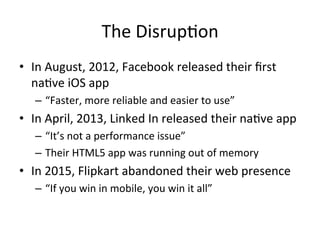 The	Disrup4on	
•  In	August,	2012,	Facebook	released	their	ﬁrst	
na4ve	iOS	app	
–  “Faster,	more	reliable	and	easier	to	use”	
•  In	April,	2013,	Linked	In	released	their	na4ve	app	
–  “It’s	not	a	performance	issue”	
–  Their	HTML5	app	was	running	out	of	memory	
•  In	2015,	Flipkart	abandoned	their	web	presence	
–  “If	you	win	in	mobile,	you	win	it	all”	
 