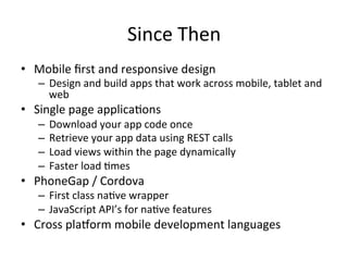 Since	Then	
•  Mobile	ﬁrst	and	responsive	design	
–  Design	and	build	apps	that	work	across	mobile,	tablet	and	
web	
•  Single	page	applica4ons	
–  Download	your	app	code	once	
–  Retrieve	your	app	data	using	REST	calls	
–  Load	views	within	the	page	dynamically	
–  Faster	load	4mes	
•  PhoneGap	/	Cordova	
–  First	class	na4ve	wrapper	
–  JavaScript	API’s	for	na4ve	features	
•  Cross	pla1orm	mobile	development	languages	
 