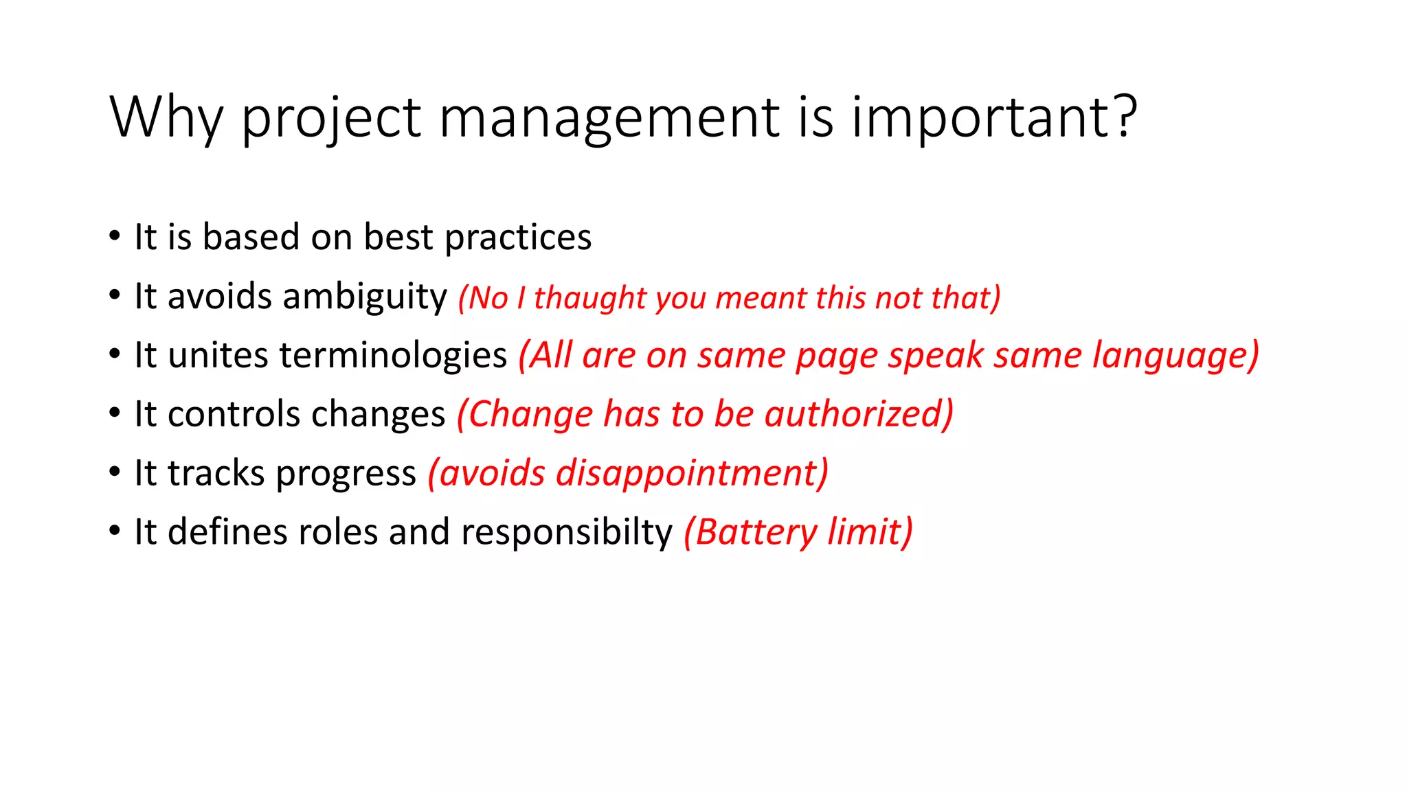 Why project management is important?
• It is based on best practices
• It avoids ambiguity (No I thaught you meant this not that)
• It unites terminologies (All are on same page speak same language)
• It controls changes (Change has to be authorized)
• It tracks progress (avoids disappointment)
• It defines roles and responsibilty (Battery limit)
 