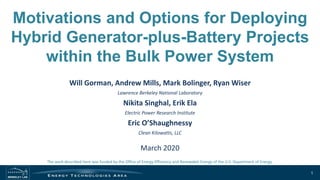 Motivations and Options for Deploying
Hybrid Generator-plus-Battery Projects
within the Bulk Power System
Will Gorman, Andrew Mills, Mark Bolinger, Ryan Wiser
Lawrence Berkeley National Laboratory
Nikita Singhal, Erik Ela
Electric Power Research Institute
Eric O’Shaughnessy
Clean Kilowatts, LLC
March 2020
1
The work described here was funded by the Office of Energy Efficiency and Renewable Energy of the U.S. Department of Energy.
 